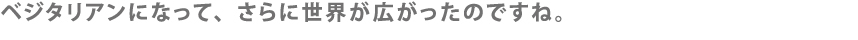ベジタリアンになって、さらに世界が広がったのですね。