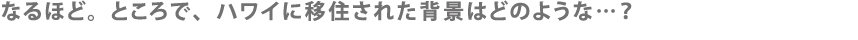 なるほど。ところで、ハワイに移住された背景はどのような…？