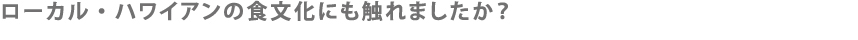 ローカル・ハワイアンの食文化にも触れましたか？