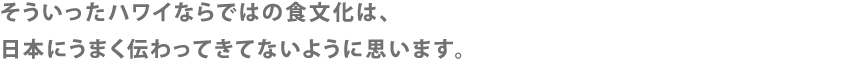 そういったハワイならではの食文化は、日本にうまく伝わってきてないように思います。